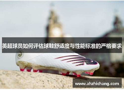 英超球员如何评估球鞋舒适度与性能标准的严格要求